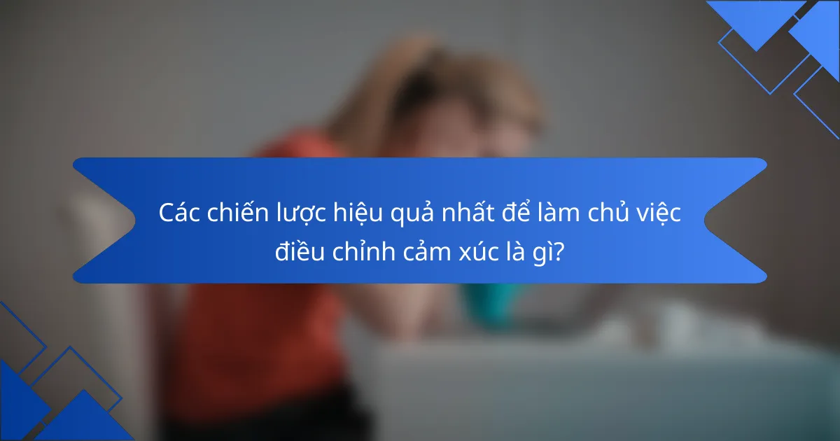 Các chiến lược hiệu quả nhất để làm chủ việc điều chỉnh cảm xúc là gì?