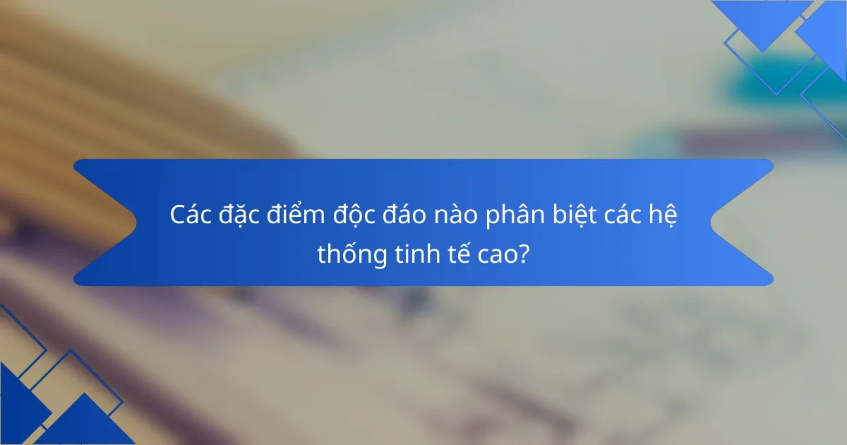 Các đặc điểm độc đáo nào phân biệt các hệ thống tinh tế cao?