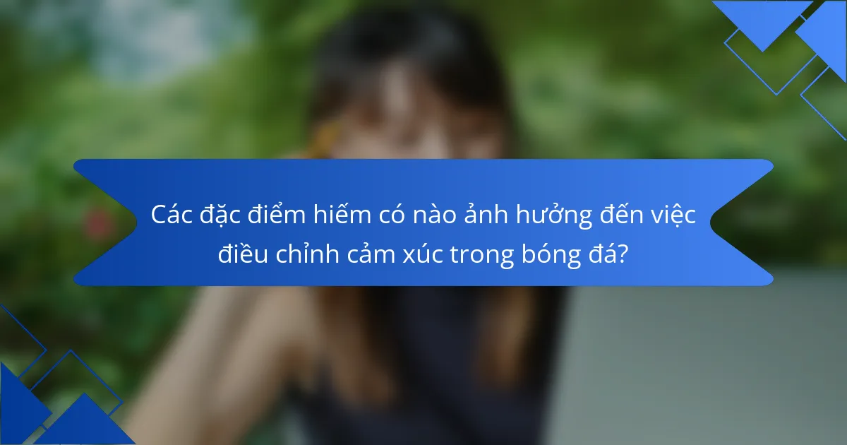 Các đặc điểm hiếm có nào ảnh hưởng đến việc điều chỉnh cảm xúc trong bóng đá?