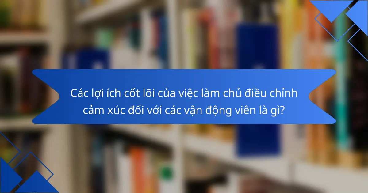 Các lợi ích cốt lõi của việc làm chủ điều chỉnh cảm xúc đối với các vận động viên là gì?