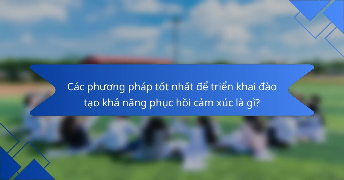 Các phương pháp tốt nhất để triển khai đào tạo khả năng phục hồi cảm xúc là gì?
