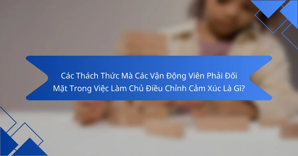 Các Thách Thức Mà Các Vận Động Viên Phải Đối Mặt Trong Việc Làm Chủ Điều Chỉnh Cảm Xúc Là Gì?