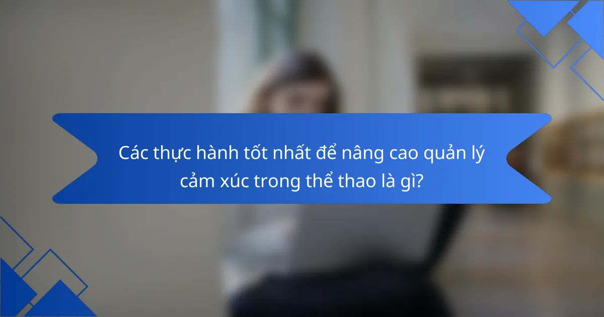Các thực hành tốt nhất để nâng cao quản lý cảm xúc trong thể thao là gì?