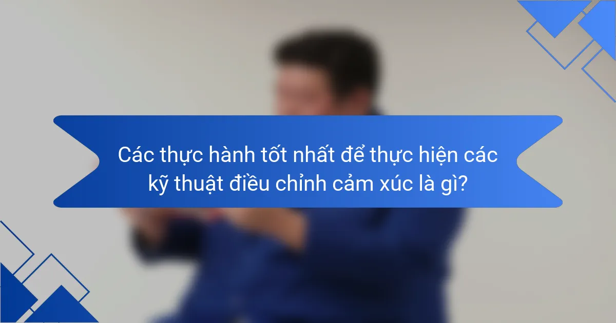 Các thực hành tốt nhất để thực hiện các kỹ thuật điều chỉnh cảm xúc là gì?