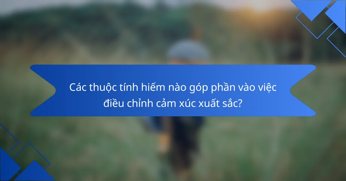 Các thuộc tính hiếm nào góp phần vào việc điều chỉnh cảm xúc xuất sắc?