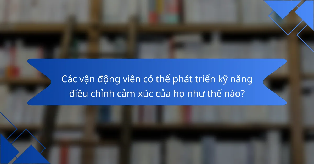 Các vận động viên có thể phát triển kỹ năng điều chỉnh cảm xúc của họ như thế nào?