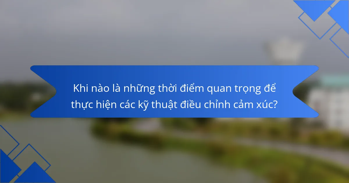 Khi nào là những thời điểm quan trọng để thực hiện các kỹ thuật điều chỉnh cảm xúc?