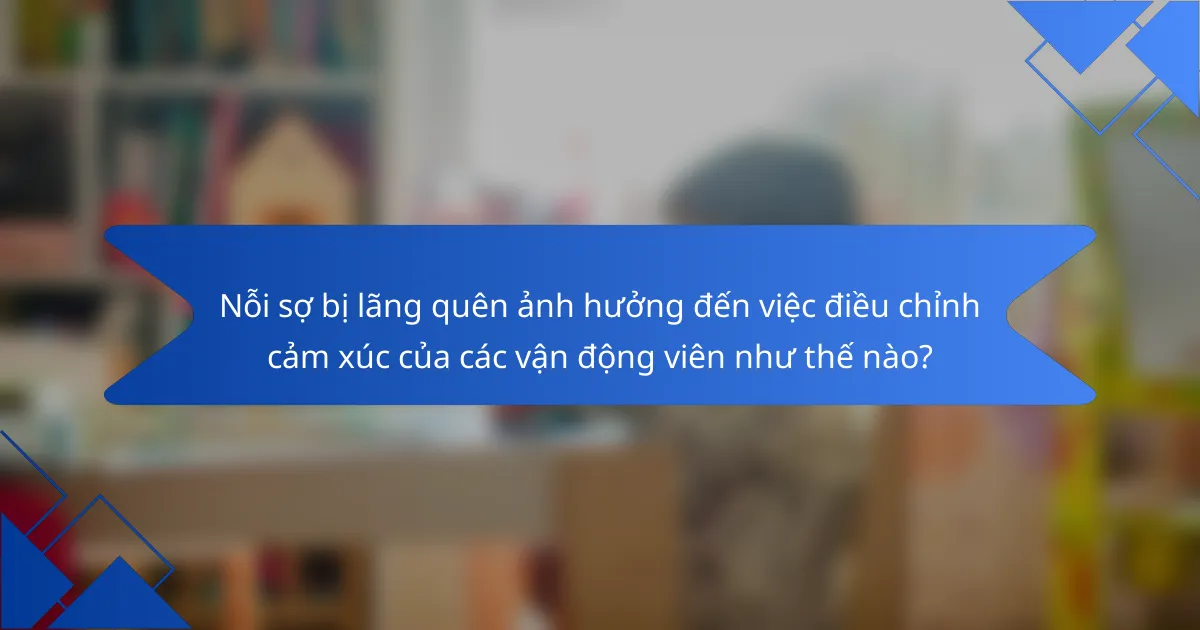 Nỗi sợ bị lãng quên ảnh hưởng đến việc điều chỉnh cảm xúc của các vận động viên như thế nào?