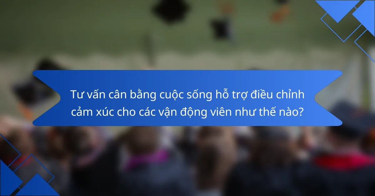 Tư vấn cân bằng cuộc sống hỗ trợ điều chỉnh cảm xúc cho các vận động viên như thế nào?